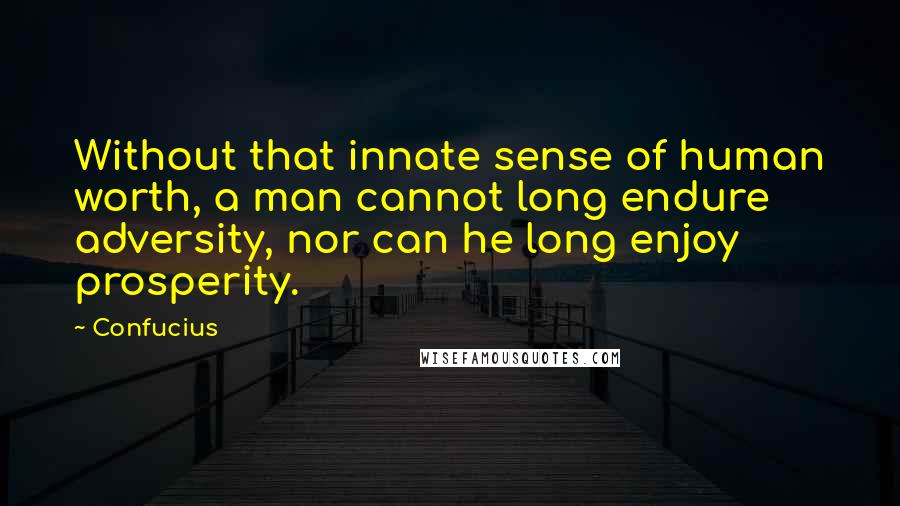Confucius Quotes: Without that innate sense of human worth, a man cannot long endure adversity, nor can he long enjoy prosperity.