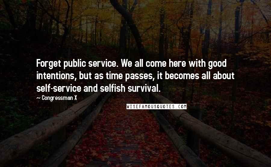 Congressman X Quotes: Forget public service. We all come here with good intentions, but as time passes, it becomes all about self-service and selfish survival.