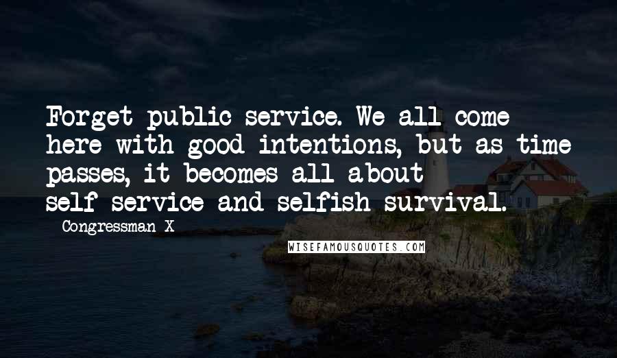 Congressman X Quotes: Forget public service. We all come here with good intentions, but as time passes, it becomes all about self-service and selfish survival.