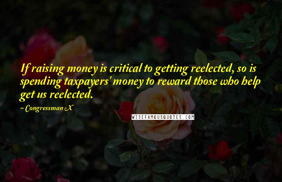 Congressman X Quotes: If raising money is critical to getting reelected, so is spending taxpayers' money to reward those who help get us reelected.