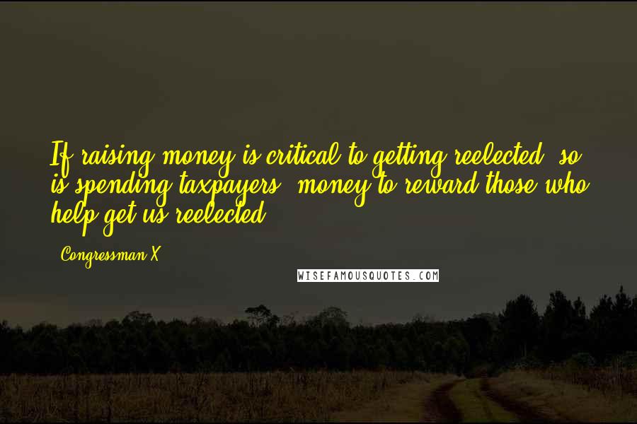 Congressman X Quotes: If raising money is critical to getting reelected, so is spending taxpayers' money to reward those who help get us reelected.