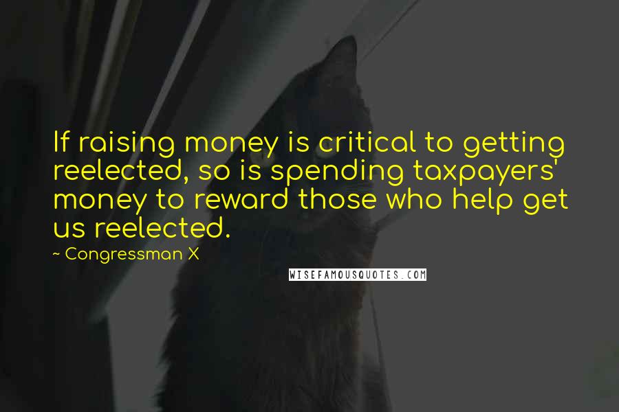 Congressman X Quotes: If raising money is critical to getting reelected, so is spending taxpayers' money to reward those who help get us reelected.