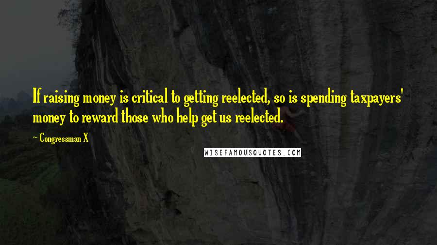 Congressman X Quotes: If raising money is critical to getting reelected, so is spending taxpayers' money to reward those who help get us reelected.