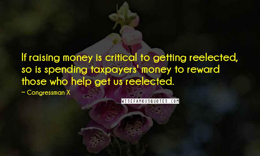 Congressman X Quotes: If raising money is critical to getting reelected, so is spending taxpayers' money to reward those who help get us reelected.