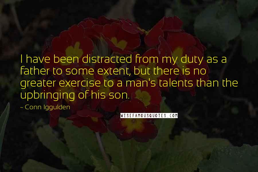 Conn Iggulden Quotes: I have been distracted from my duty as a father to some extent, but there is no greater exercise to a man's talents than the upbringing of his son.