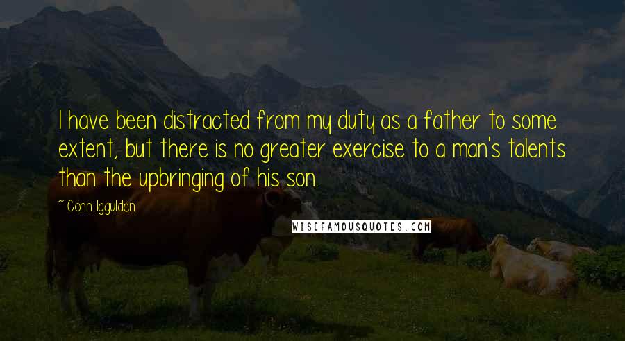 Conn Iggulden Quotes: I have been distracted from my duty as a father to some extent, but there is no greater exercise to a man's talents than the upbringing of his son.