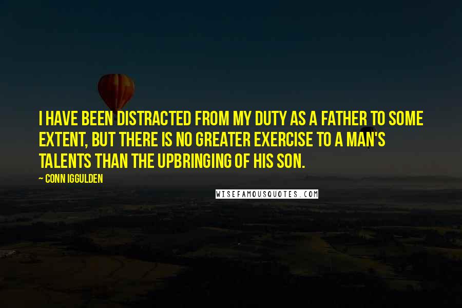 Conn Iggulden Quotes: I have been distracted from my duty as a father to some extent, but there is no greater exercise to a man's talents than the upbringing of his son.