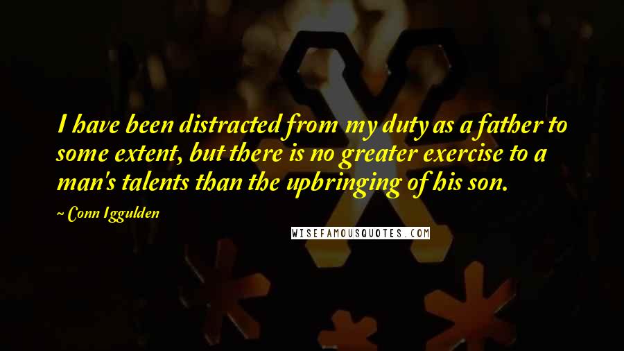 Conn Iggulden Quotes: I have been distracted from my duty as a father to some extent, but there is no greater exercise to a man's talents than the upbringing of his son.