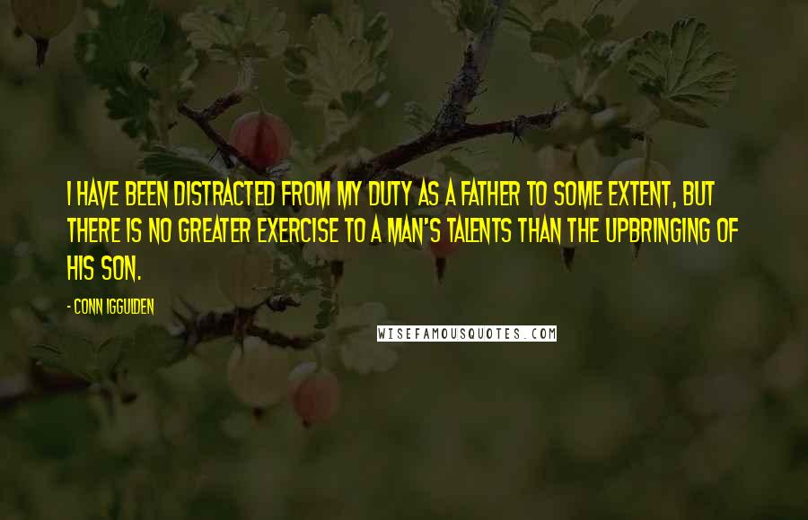 Conn Iggulden Quotes: I have been distracted from my duty as a father to some extent, but there is no greater exercise to a man's talents than the upbringing of his son.