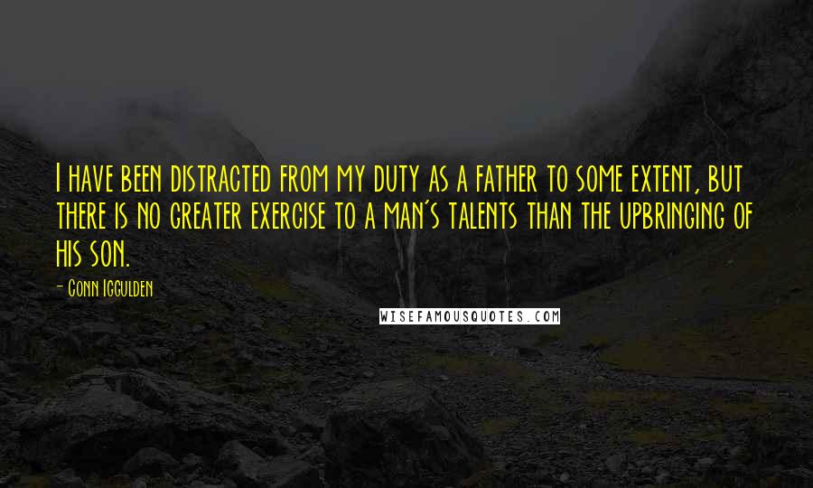 Conn Iggulden Quotes: I have been distracted from my duty as a father to some extent, but there is no greater exercise to a man's talents than the upbringing of his son.