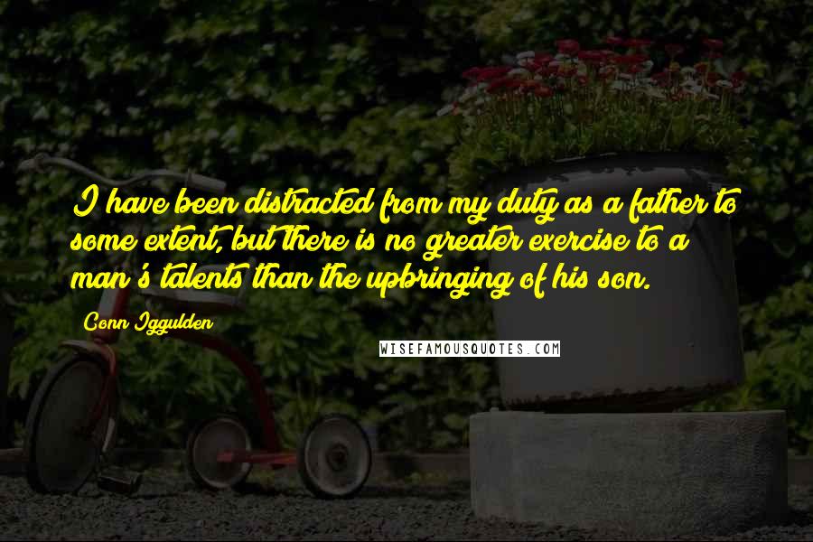 Conn Iggulden Quotes: I have been distracted from my duty as a father to some extent, but there is no greater exercise to a man's talents than the upbringing of his son.