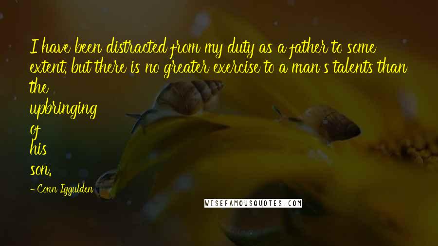 Conn Iggulden Quotes: I have been distracted from my duty as a father to some extent, but there is no greater exercise to a man's talents than the upbringing of his son.