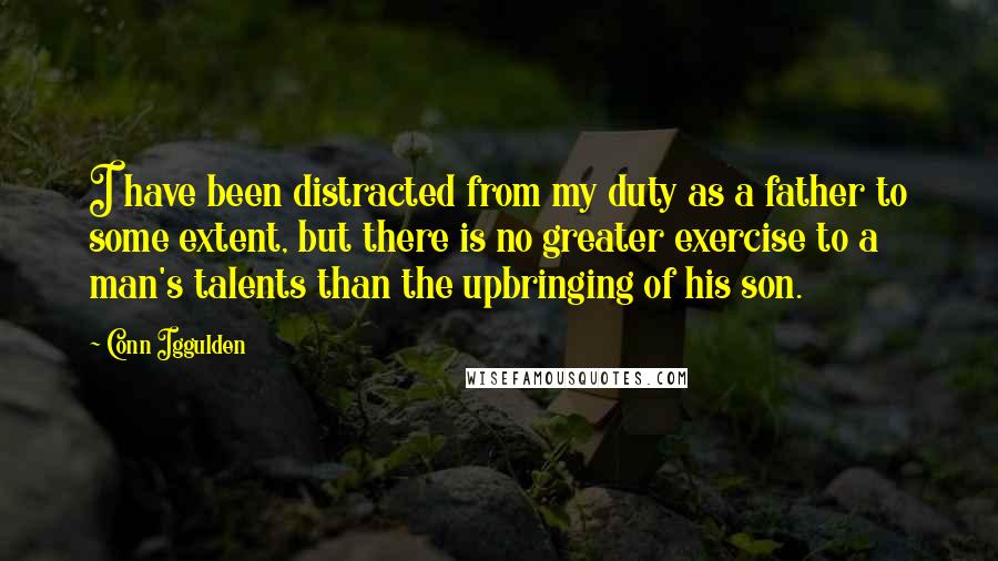 Conn Iggulden Quotes: I have been distracted from my duty as a father to some extent, but there is no greater exercise to a man's talents than the upbringing of his son.