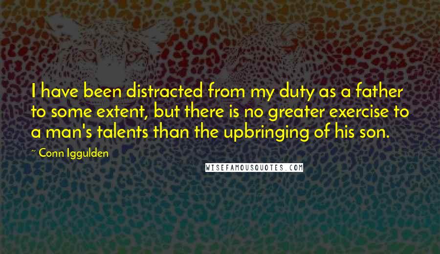 Conn Iggulden Quotes: I have been distracted from my duty as a father to some extent, but there is no greater exercise to a man's talents than the upbringing of his son.