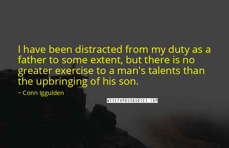 Conn Iggulden Quotes: I have been distracted from my duty as a father to some extent, but there is no greater exercise to a man's talents than the upbringing of his son.