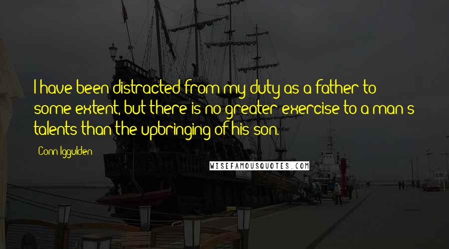 Conn Iggulden Quotes: I have been distracted from my duty as a father to some extent, but there is no greater exercise to a man's talents than the upbringing of his son.
