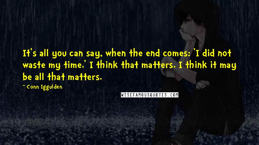 Conn Iggulden Quotes: It's all you can say, when the end comes: 'I did not waste my time.' I think that matters. I think it may be all that matters.