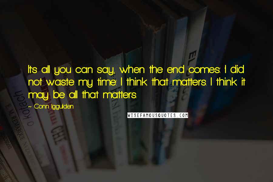 Conn Iggulden Quotes: It's all you can say, when the end comes: 'I did not waste my time.' I think that matters. I think it may be all that matters.