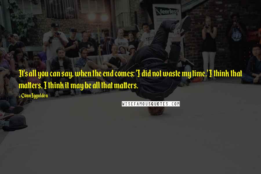 Conn Iggulden Quotes: It's all you can say, when the end comes: 'I did not waste my time.' I think that matters. I think it may be all that matters.