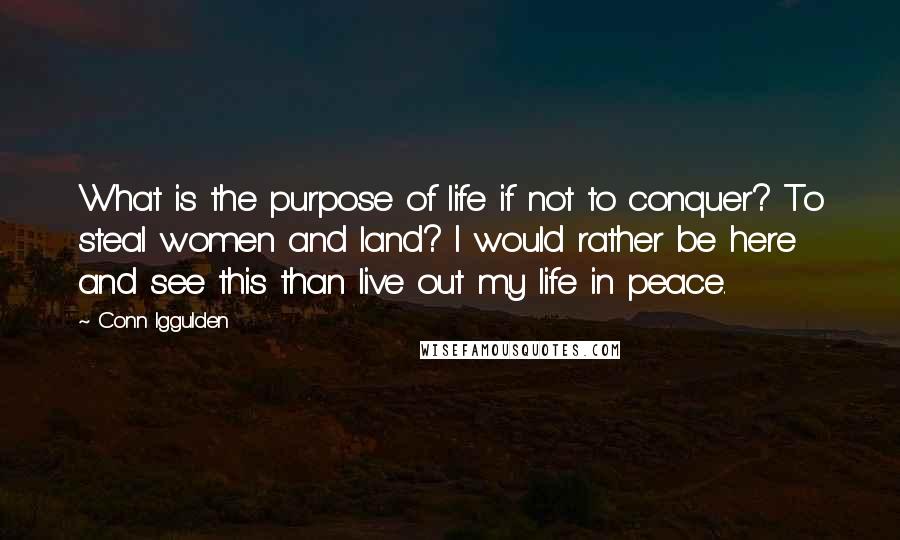 Conn Iggulden Quotes: What is the purpose of life if not to conquer? To steal women and land? I would rather be here and see this than live out my life in peace.