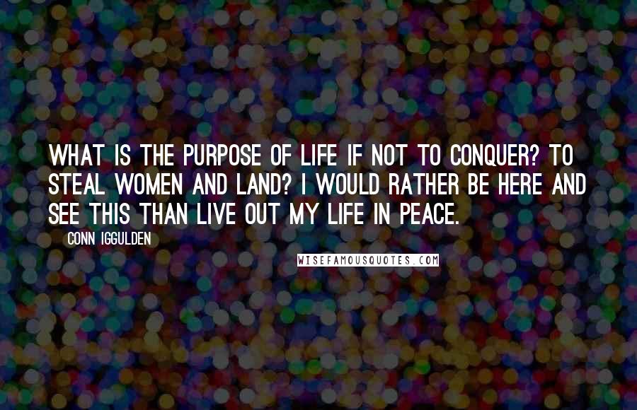 Conn Iggulden Quotes: What is the purpose of life if not to conquer? To steal women and land? I would rather be here and see this than live out my life in peace.