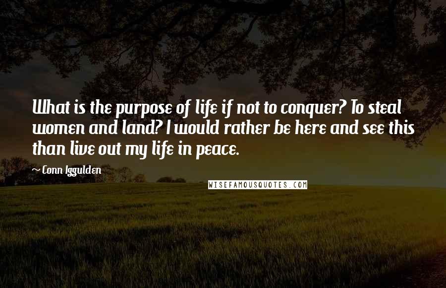 Conn Iggulden Quotes: What is the purpose of life if not to conquer? To steal women and land? I would rather be here and see this than live out my life in peace.