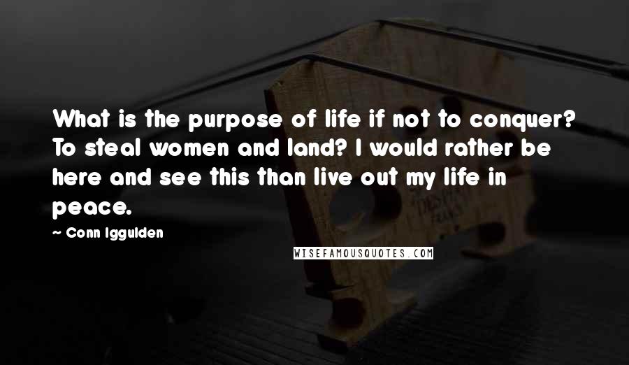 Conn Iggulden Quotes: What is the purpose of life if not to conquer? To steal women and land? I would rather be here and see this than live out my life in peace.