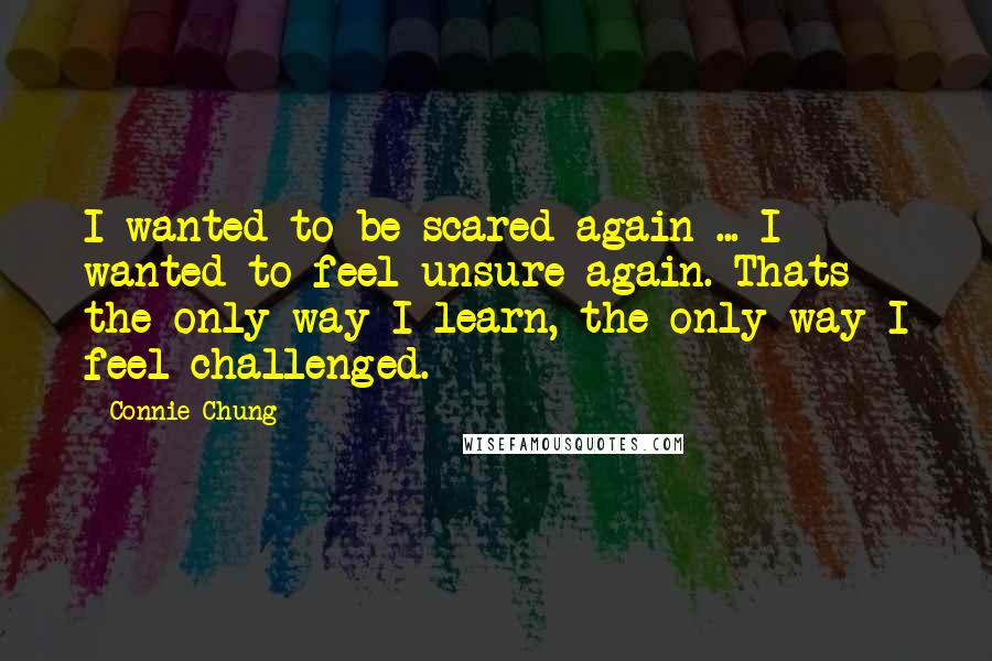 Connie Chung Quotes: I wanted to be scared again ... I wanted to feel unsure again. Thats the only way I learn, the only way I feel challenged.