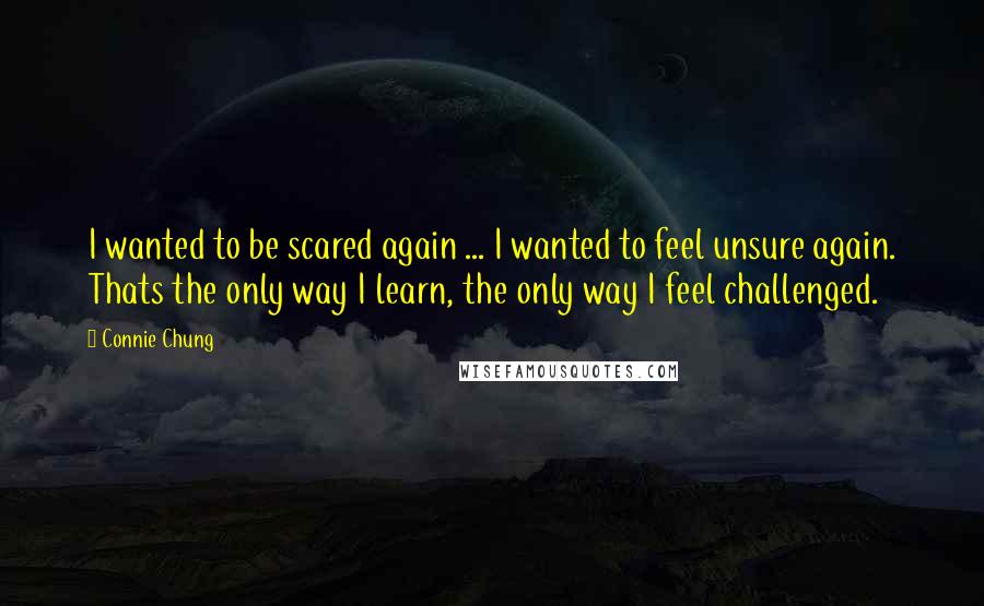 Connie Chung Quotes: I wanted to be scared again ... I wanted to feel unsure again. Thats the only way I learn, the only way I feel challenged.