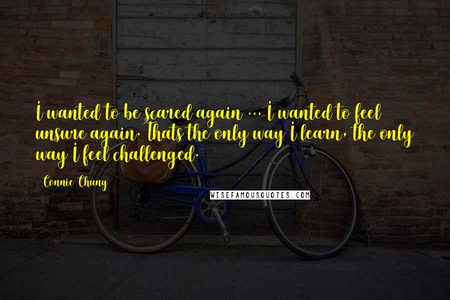 Connie Chung Quotes: I wanted to be scared again ... I wanted to feel unsure again. Thats the only way I learn, the only way I feel challenged.