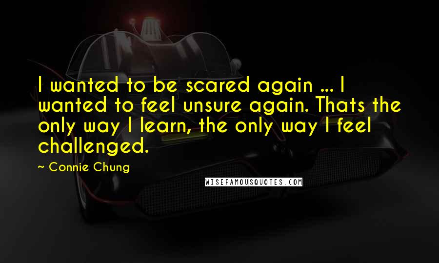 Connie Chung Quotes: I wanted to be scared again ... I wanted to feel unsure again. Thats the only way I learn, the only way I feel challenged.