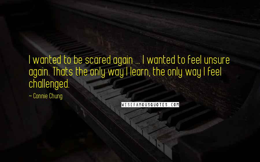 Connie Chung Quotes: I wanted to be scared again ... I wanted to feel unsure again. Thats the only way I learn, the only way I feel challenged.