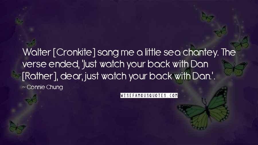 Connie Chung Quotes: Walter [Cronkite] sang me a little sea chantey. The verse ended, 'Just watch your back with Dan [Rather], dear, just watch your back with Dan.'.