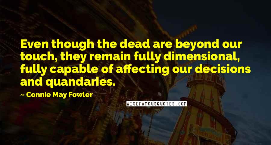 Connie May Fowler Quotes: Even though the dead are beyond our touch, they remain fully dimensional, fully capable of affecting our decisions and quandaries.