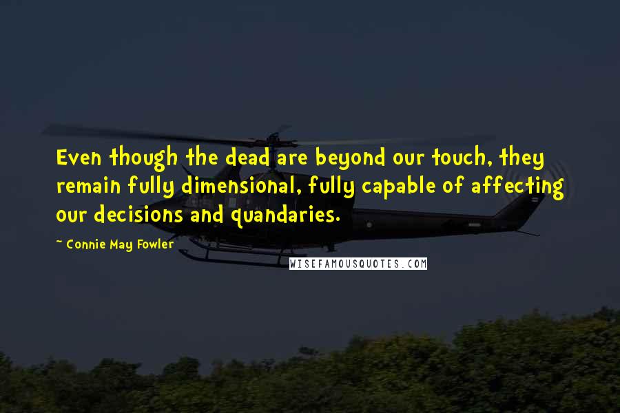 Connie May Fowler Quotes: Even though the dead are beyond our touch, they remain fully dimensional, fully capable of affecting our decisions and quandaries.