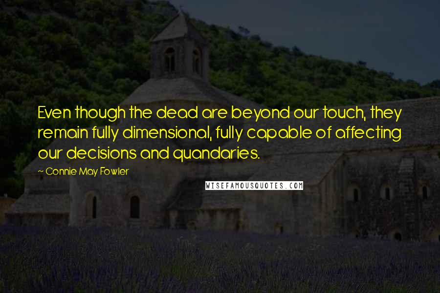 Connie May Fowler Quotes: Even though the dead are beyond our touch, they remain fully dimensional, fully capable of affecting our decisions and quandaries.