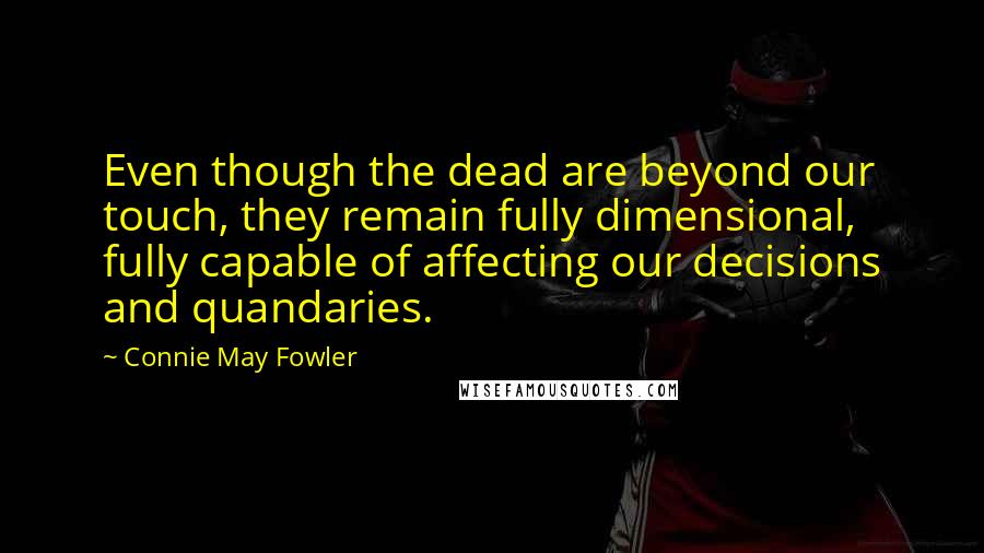 Connie May Fowler Quotes: Even though the dead are beyond our touch, they remain fully dimensional, fully capable of affecting our decisions and quandaries.