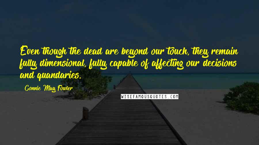 Connie May Fowler Quotes: Even though the dead are beyond our touch, they remain fully dimensional, fully capable of affecting our decisions and quandaries.