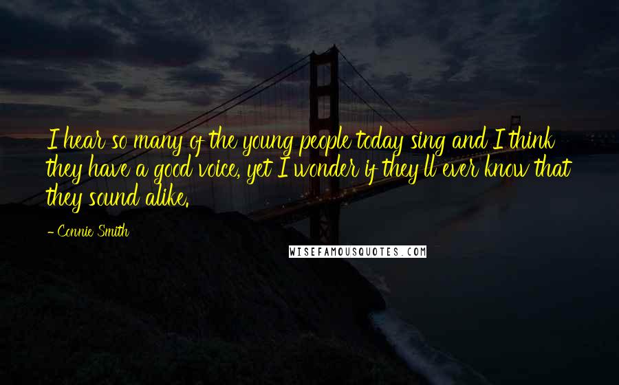 Connie Smith Quotes: I hear so many of the young people today sing and I think they have a good voice, yet I wonder if they'll ever know that they sound alike.