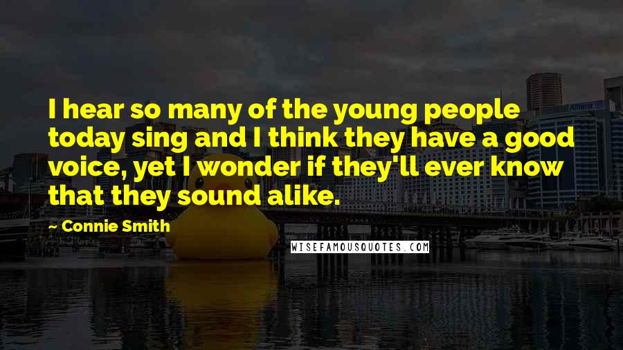 Connie Smith Quotes: I hear so many of the young people today sing and I think they have a good voice, yet I wonder if they'll ever know that they sound alike.