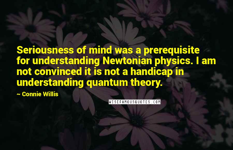 Connie Willis Quotes: Seriousness of mind was a prerequisite for understanding Newtonian physics. I am not convinced it is not a handicap in understanding quantum theory.