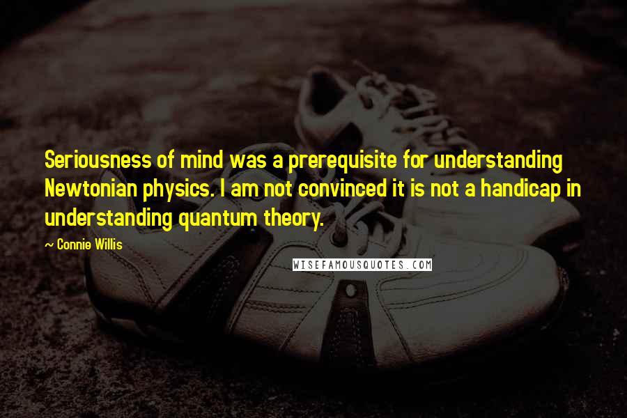 Connie Willis Quotes: Seriousness of mind was a prerequisite for understanding Newtonian physics. I am not convinced it is not a handicap in understanding quantum theory.