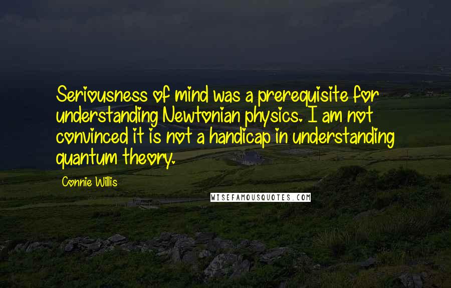 Connie Willis Quotes: Seriousness of mind was a prerequisite for understanding Newtonian physics. I am not convinced it is not a handicap in understanding quantum theory.