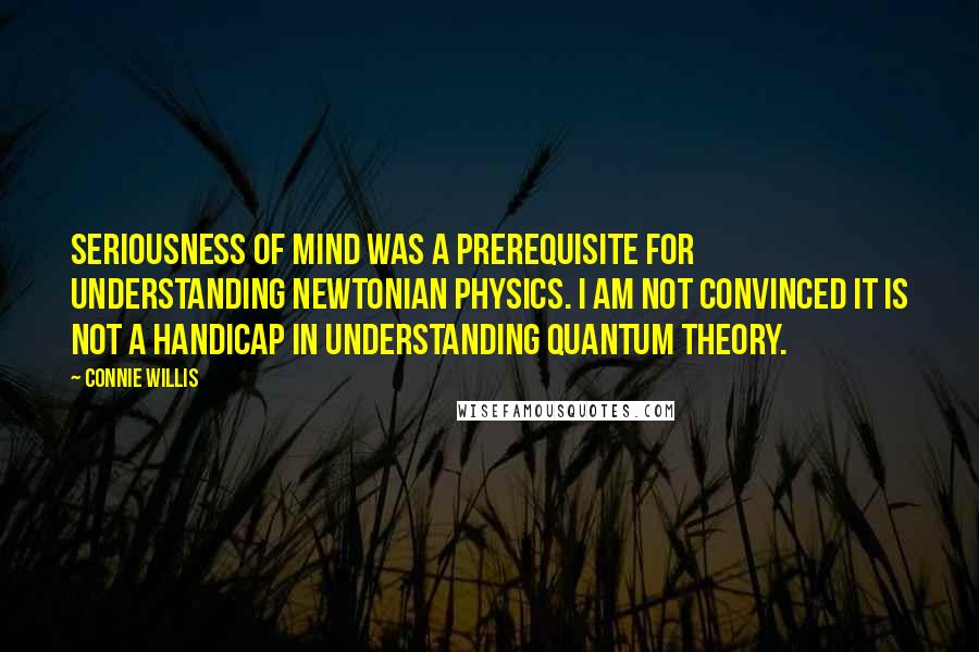Connie Willis Quotes: Seriousness of mind was a prerequisite for understanding Newtonian physics. I am not convinced it is not a handicap in understanding quantum theory.