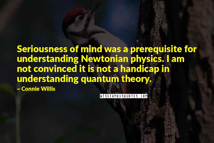 Connie Willis Quotes: Seriousness of mind was a prerequisite for understanding Newtonian physics. I am not convinced it is not a handicap in understanding quantum theory.