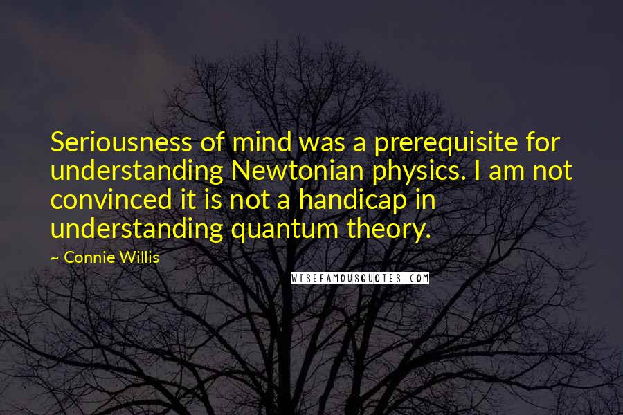 Connie Willis Quotes: Seriousness of mind was a prerequisite for understanding Newtonian physics. I am not convinced it is not a handicap in understanding quantum theory.