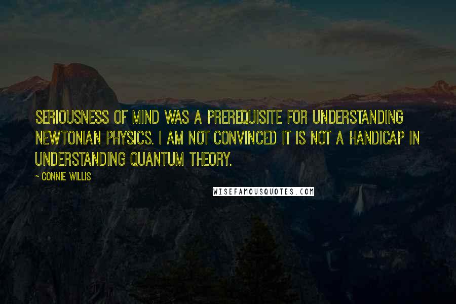 Connie Willis Quotes: Seriousness of mind was a prerequisite for understanding Newtonian physics. I am not convinced it is not a handicap in understanding quantum theory.