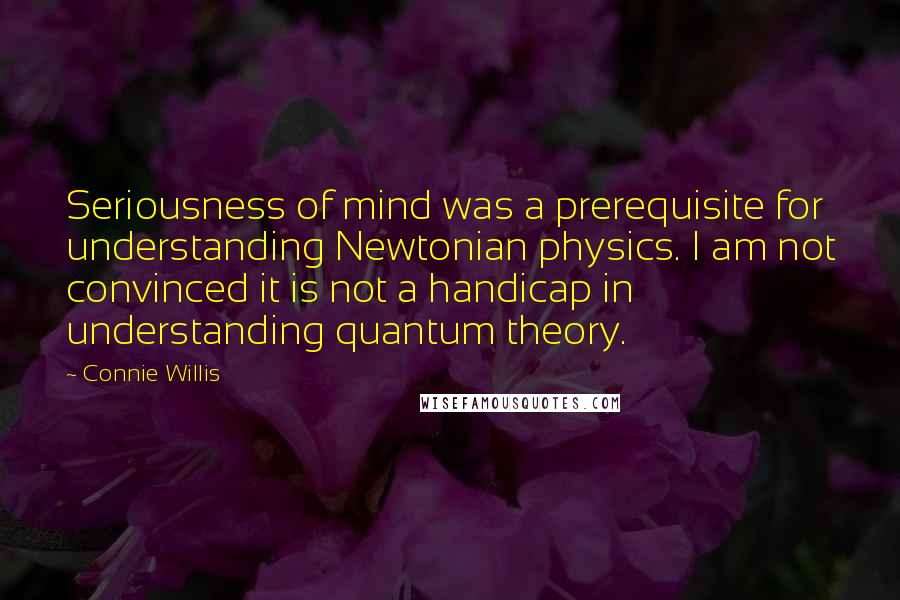 Connie Willis Quotes: Seriousness of mind was a prerequisite for understanding Newtonian physics. I am not convinced it is not a handicap in understanding quantum theory.