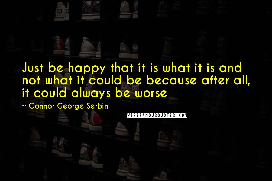 Connor George Serbin Quotes: Just be happy that it is what it is and not what it could be because after all, it could always be worse