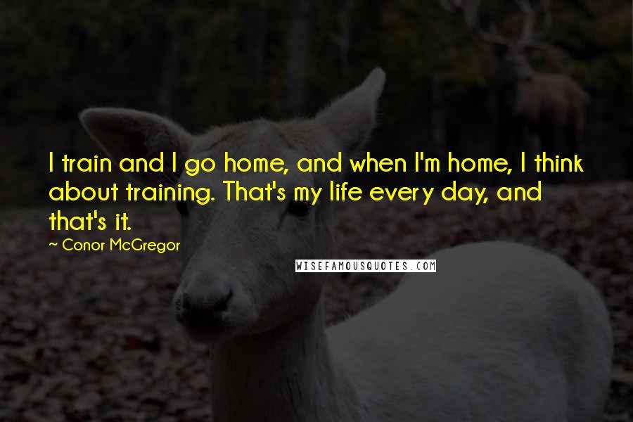 Conor McGregor Quotes: I train and I go home, and when I'm home, I think about training. That's my life every day, and that's it.